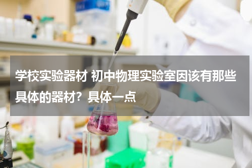 学校实验器材 初中物理实验室因该有那些具体的器材？具体一点