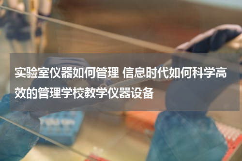 实验室仪器如何管理 信息时代如何科学高效的管理学校教学仪器设备