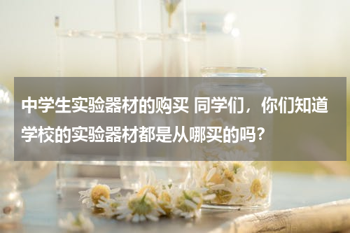 中学生实验器材的购买 同学们，你们知道学校的实验器材都是从哪买的吗？