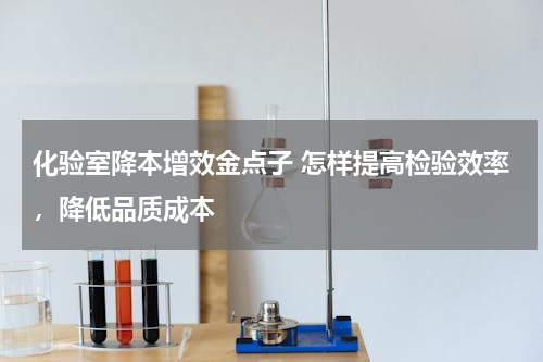 化验室降本增效金点子 怎样提高检验效率，降低品质成本