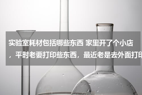 实验室耗材包括哪些东西 家里开了个小店，平时老要打印些东西，最近老是去外面打印太费了，家用办公的打印机有什么好的推荐吗？