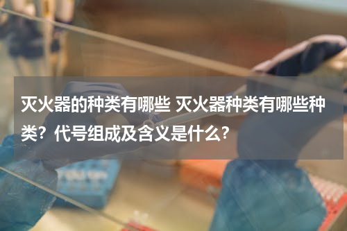灭火器的种类有哪些 灭火器种类有哪些种类？代号组成及含义是什么？