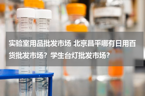 实验室用品批发市场 北京昌平哪有日用百货批发市场？学生台灯批发市场？