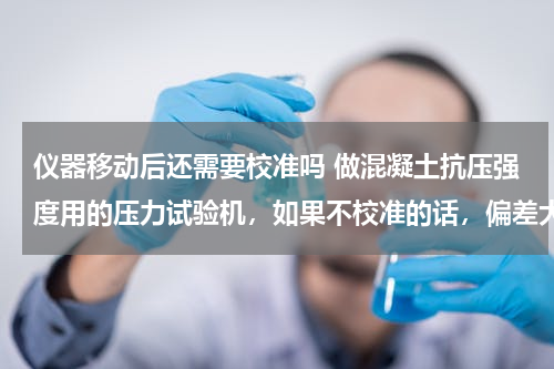 仪器移动后还需要校准吗 做混凝土抗压强度用的压力试验机，如果不校准的话，偏差大概会有多少？