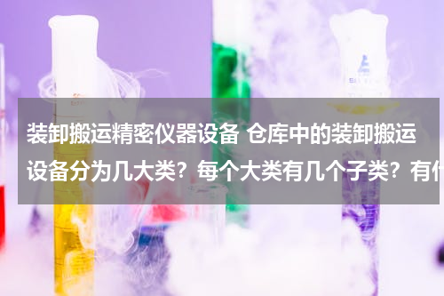 装卸搬运精密仪器设备 仓库中的装卸搬运设备分为几大类？每个大类有几个子类？有什么特点，举列说明！