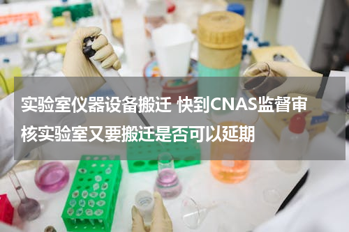 实验室仪器设备搬迁 快到CNAS监督审核实验室又要搬迁是否可以延期