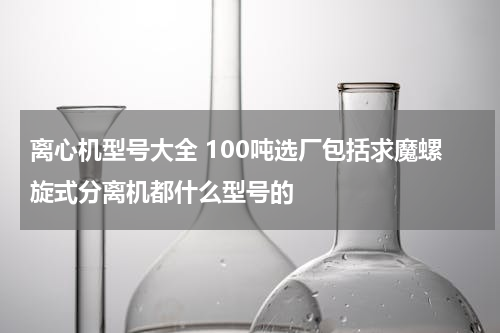 离心机型号大全 100吨选厂包括求魔螺旋式分离机都什么型号的