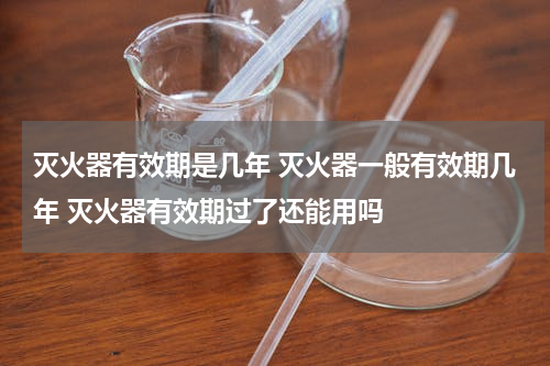灭火器有效期是几年 灭火器一般有效期几年 灭火器有效期过了还能用吗