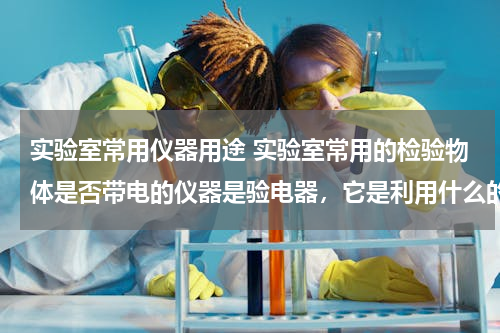 实验室常用仪器用途 实验室常用的检验物体是否带电的仪器是验电器，它是利用什么的原理制成的