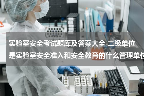 实验室安全考试题库及答案大全 二级单位是实验室安全准入和安全教育的什么管理单位