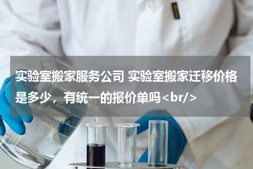 实验室搬家服务公司 实验室搬家迁移价格是多少，有统一的报价单吗<br/>
