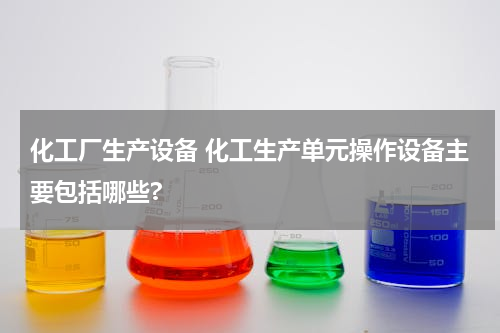 化工厂生产设备 化工生产单元操作设备主要包括哪些?