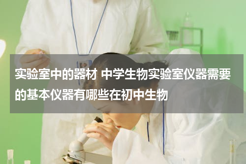 实验室中的器材 中学生物实验室仪器需要的基本仪器有哪些在初中生物