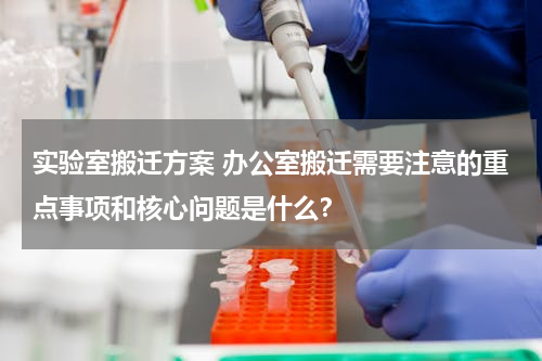 实验室搬迁方案 办公室搬迁需要注意的重点事项和核心问题是什么？