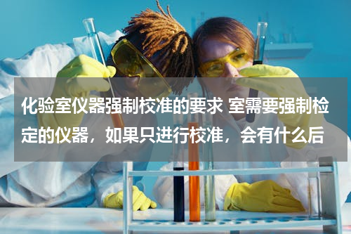 化验室仪器强制校准的要求 室需要强制检定的仪器，如果只进行校准，会有什么后
