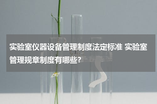 实验室仪器设备管理制度法定标准 实验室管理规章制度有哪些？