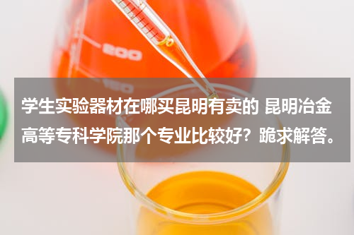 学生实验器材在哪买昆明有卖的 昆明冶金高等专科学院那个专业比较好？跪求解答。