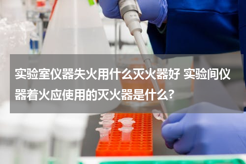 实验室仪器失火用什么灭火器好 实验间仪器着火应使用的灭火器是什么?