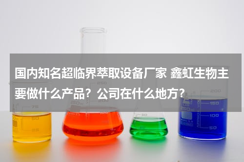 国内知名超临界萃取设备厂家 鑫虹生物主要做什么产品？公司在什么地方？