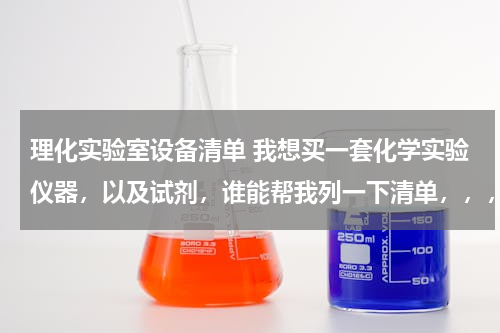 理化实验室设备清单 我想买一套化学实验仪器，以及试剂，谁能帮我列一下清单，，，，高中要用的