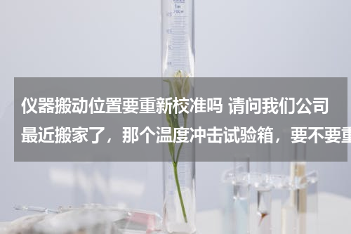 仪器搬动位置要重新校准吗 请问我们公司最近搬家了，那个温度冲击试验箱，要不要重新校准？主要生产一些液晶显示装置的。