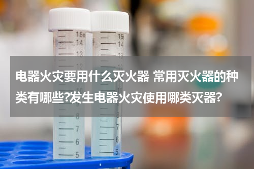 电器火灾要用什么灭火器 常用灭火器的种类有哪些?发生电器火灾使用哪类灭器?