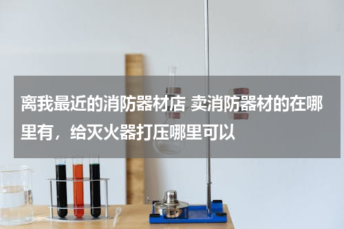 离我最近的消防器材店 卖消防器材的在哪里有，给灭火器打压哪里可以
