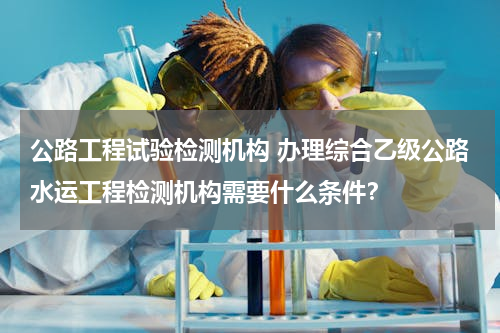 公路工程试验检测机构 办理综合乙级公路水运工程检测机构需要什么条件？
