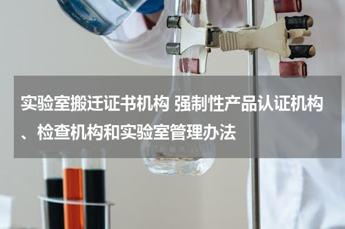 实验室搬迁证书机构 强制性产品认证机构、检查机构和实验室管理办法