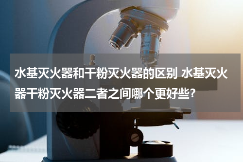 水基灭火器和干粉灭火器的区别 水基灭火器干粉灭火器二者之间哪个更好些？