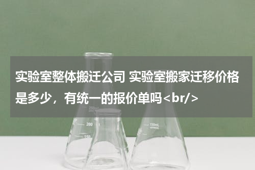 实验室整体搬迁公司 实验室搬家迁移价格是多少，有统一的报价单吗<br/>