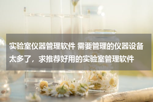 实验室仪器管理软件 需要管理的仪器设备太多了，求推荐好用的实验室管理软件