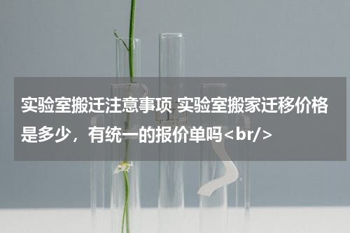 实验室搬迁注意事项 实验室搬家迁移价格是多少，有统一的报价单吗<br/>