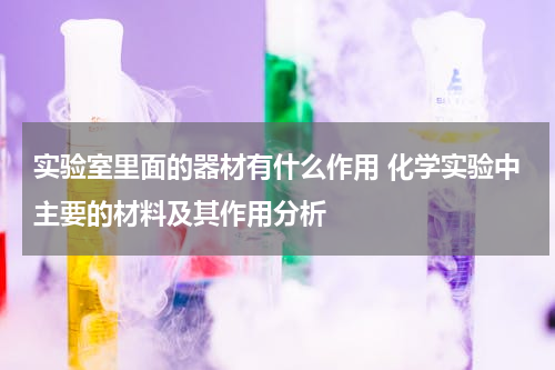 实验室里面的器材有什么作用 化学实验中主要的材料及其作用分析