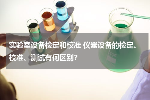 实验室设备检定和校准 仪器设备的检定、校准、测试有何区别？