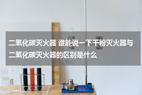 二氧化碳灭火器 谁能说一下干粉灭火器与二氧化碳灭火器的区别是什么