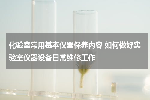 化验室常用基本仪器保养内容 如何做好实验室仪器设备日常维修工作