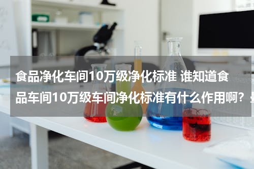 食品净化车间10万级净化标准 谁知道食品车间10万级车间净化标准有什么作用啊？晕糊