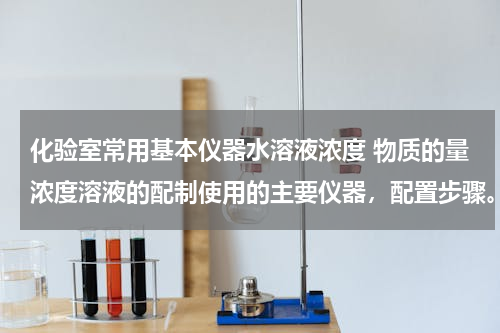 化验室常用基本仪器水溶液浓度 物质的量浓度溶液的配制使用的主要仪器，配置步骤。