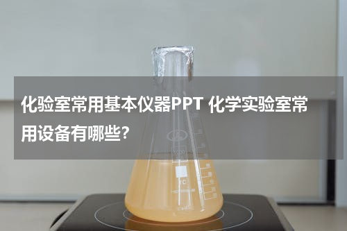 化验室常用基本仪器PPT 化学实验室常用设备有哪些？
