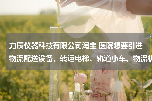 力辰仪器科技有限公司淘宝 医院想要引进物流配送设备，转运电梯、轨道小车、物流机器人三种物流配送方式，哪种性价比高？