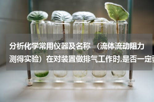 分析化学常用仪器及名称 （流体流动阻力测得实验）在对装置做排气工作时,是否一定要关闭流程尾部的出口阀?为什么?
