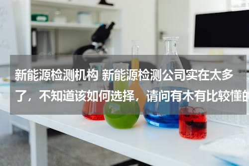 新能源检测机构 新能源检测公司实在太多了，不知道该如何选择，请问有木有比较懂的？