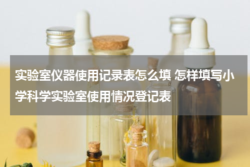 实验室仪器使用记录表怎么填 怎样填写小学科学实验室使用情况登记表