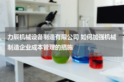 力辰机械设备制造有限公司 如何加强机械制造企业成本管理的措施
